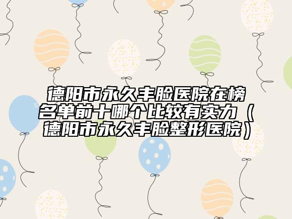 德陽市永久豐臉醫(yī)院在榜名單前十哪個比較有實力（德陽市永久豐臉整形醫(yī)院）