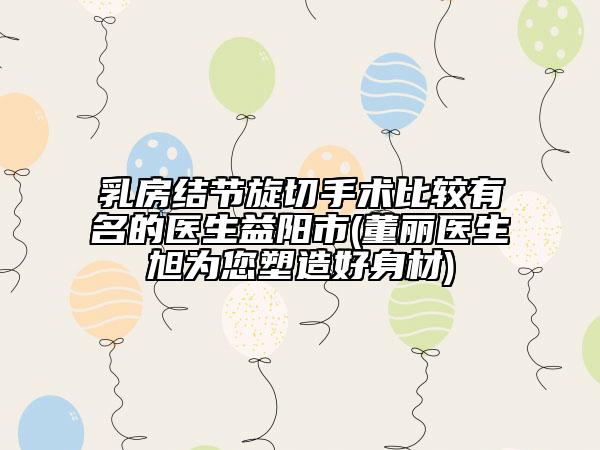 乳房結(jié)節(jié)旋切手術(shù)比較有名的醫(yī)生益陽市(董麗醫(yī)生旭為您塑造好身材)