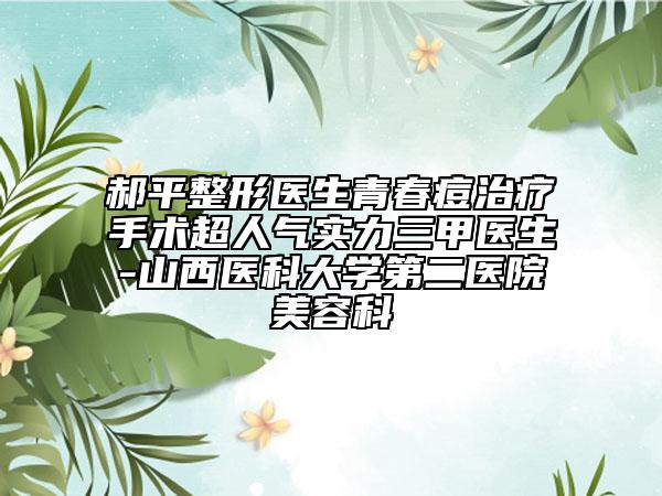 郝平整形醫(yī)生青春痘治療手術(shù)超人氣實力三甲醫(yī)生-山西醫(yī)科大學(xué)第二醫(yī)院美容科