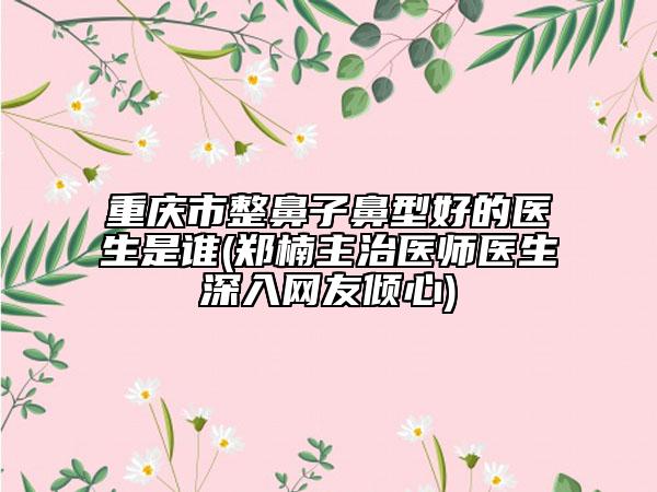 重慶市整鼻子鼻型好的醫(yī)生是誰(鄭楠主治醫(yī)師醫(yī)生深入網(wǎng)友傾心)