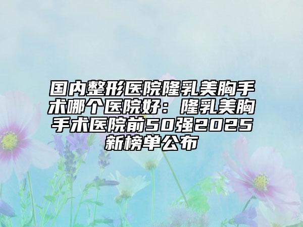 國內(nèi)整形醫(yī)院隆乳美胸手術(shù)哪個(gè)醫(yī)院好：隆乳美胸手術(shù)醫(yī)院前50強(qiáng)2025新榜單公布