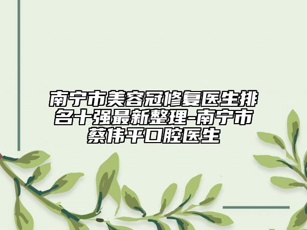 南寧市美容冠修復醫(yī)生排名十強最新整理-南寧市蔡偉平口腔醫(yī)生