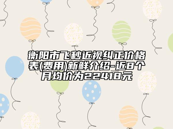 衡陽(yáng)市飛秒近視糾正價(jià)格表(費(fèi)用)新鮮介紹-近8個(gè)月均價(jià)為22418元