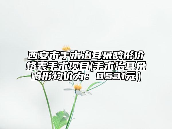西安市手術(shù)治耳朵畸形價格表手術(shù)項目(手術(shù)治耳朵畸形均價為：8531元）
