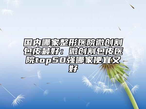 國內(nèi)哪家整形醫(yī)院微創(chuàng)割包皮最好：微創(chuàng)割包皮醫(yī)院top50強(qiáng)哪家便宜又好