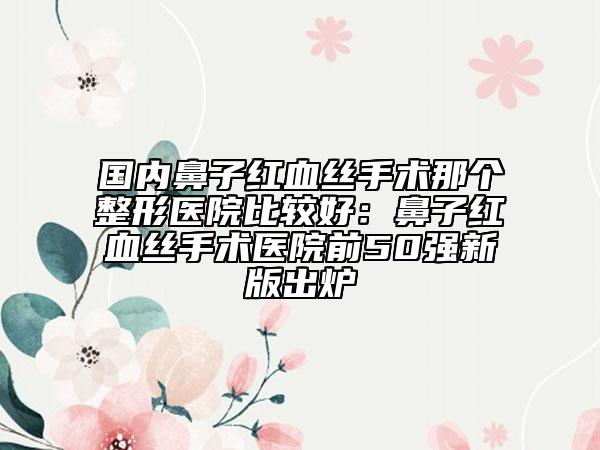 國內(nèi)鼻子紅血絲手術(shù)那個整形醫(yī)院比較好：鼻子紅血絲手術(shù)醫(yī)院前50強(qiáng)新版出爐