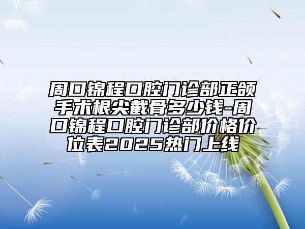 周口錦程口腔門診部正頜手術(shù)根尖截骨多少錢-周口錦程口腔門診部價(jià)格價(jià)位表2025熱門上線