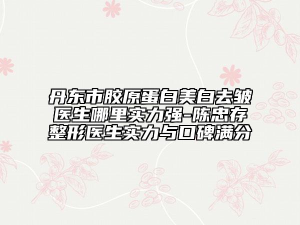 丹東市膠原蛋白美白去皺醫(yī)生哪里實力強-陳忠存整形醫(yī)生實力與口碑滿分