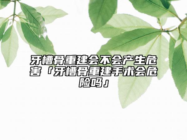 牙槽骨重建會(huì)不會(huì)產(chǎn)生危害「牙槽骨重建手術(shù)會(huì)危險(xiǎn)嗎」