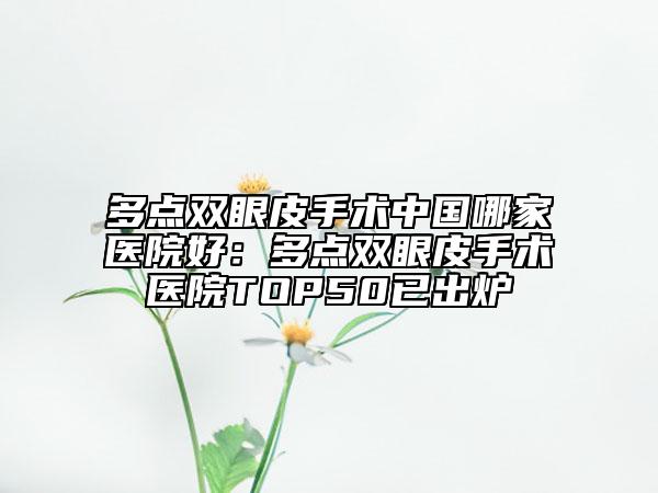 多點雙眼皮手術中國哪家醫(yī)院好：多點雙眼皮手術醫(yī)院TOP50已出爐