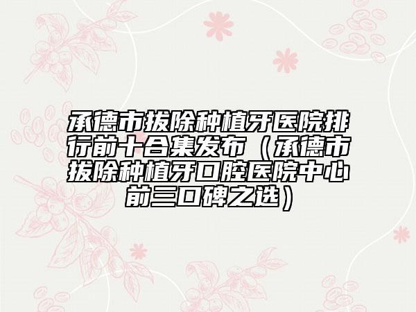 承德市拔除種植牙醫(yī)院排行前十合集發(fā)布（承德市拔除種植牙口腔醫(yī)院中心前三口碑之選）