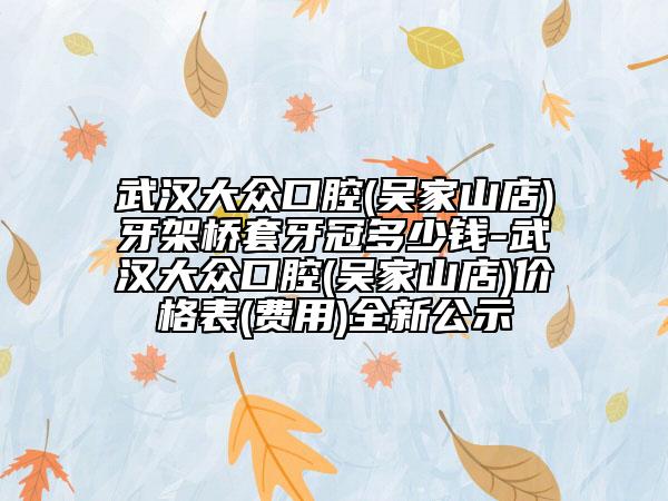 武漢大眾口腔(吳家山店)牙架橋套牙冠多少錢-武漢大眾口腔(吳家山店)價(jià)格表(費(fèi)用)全新公示