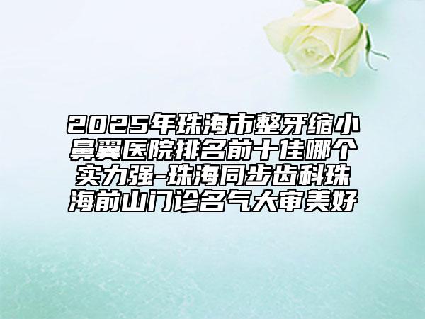 2025年珠海市整牙縮小鼻翼醫(yī)院排名前十佳哪個實(shí)力強(qiáng)-珠海同步齒科珠海前山門診名氣大審美好