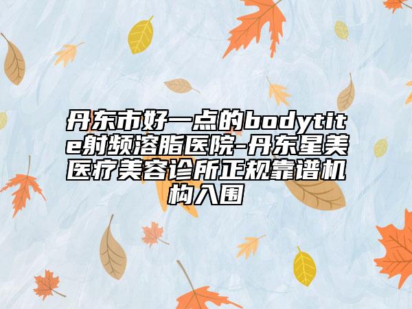 丹東市好一點的bodytite射頻溶脂醫(yī)院-丹東星美醫(yī)療美容診所正規(guī)靠譜機構入圍