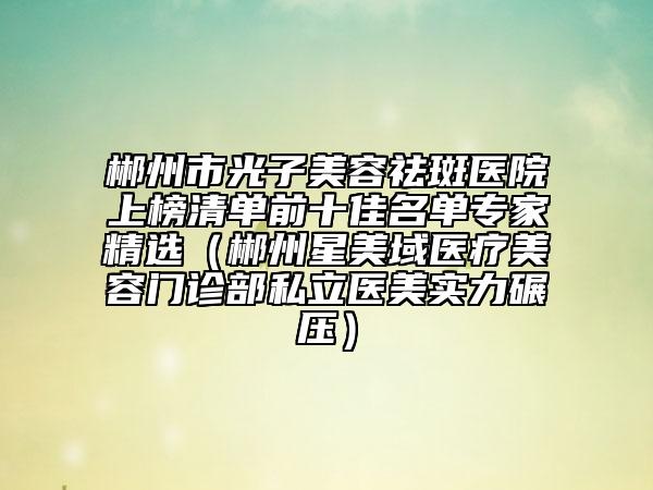 郴州市光子美容祛斑醫(yī)院上榜清單前十佳名單專(zhuān)家精選（郴州星美域醫(yī)療美容門(mén)診部私立醫(yī)美實(shí)力碾壓）