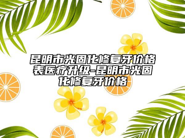 昆明市光固化修復(fù)牙價格表醫(yī)療升級-昆明市光固化修復(fù)牙價格