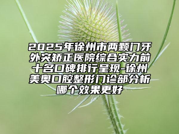 2025年徐州市兩顆門牙外突矯正醫(yī)院綜合實力前十名口碑排行呈現(xiàn)-徐州美奧口腔整形門診部分析哪個效果更好