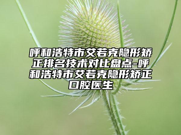 呼和浩特市艾若克隱形矯正排名技術(shù)對比盤點-呼和浩特市艾若克隱形矯正口腔醫(yī)生