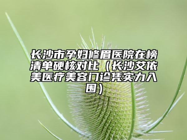 長沙市孕婦修眉醫(yī)院在榜清單硬核對比（長沙艾依美醫(yī)療美容門診憑實力入圍）