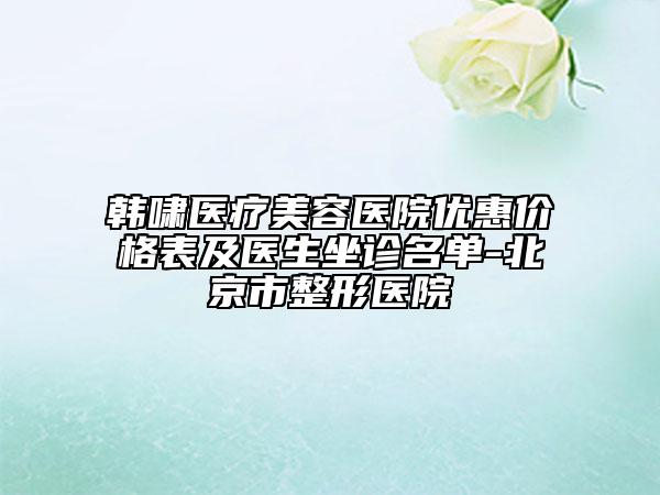 韓嘯醫(yī)療美容醫(yī)院優(yōu)惠價格表及醫(yī)生坐診名單-北京市整形醫(yī)院
