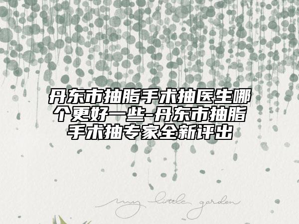 丹東市抽脂手術(shù)抽醫(yī)生哪個更好一些-丹東市抽脂手術(shù)抽專家全新評出