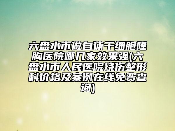 六盤水市做自體干細(xì)胞隆胸醫(yī)院哪幾家效果強(qiáng)(六盤水市人民醫(yī)院燒傷整形科價(jià)格及案例在線免費(fèi)查詢)