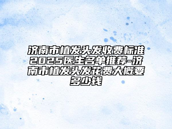 濟南市植發(fā)頭發(fā)收費標準2025醫(yī)生名單推薦-濟南市植發(fā)頭發(fā)花費大概要多少錢