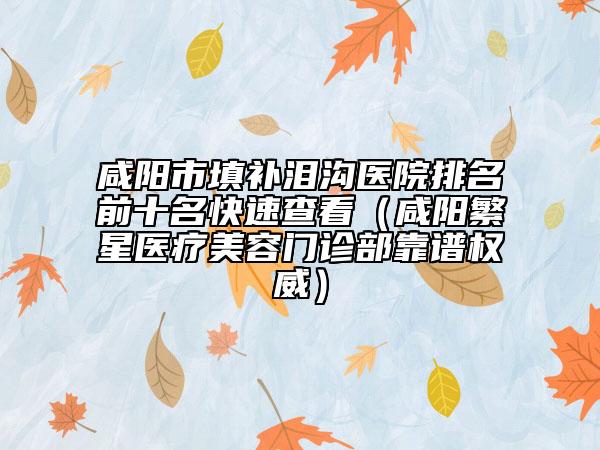 咸陽市填補淚溝醫(yī)院排名前十名快速查看（咸陽繁星醫(yī)療美容門診部靠譜權威）