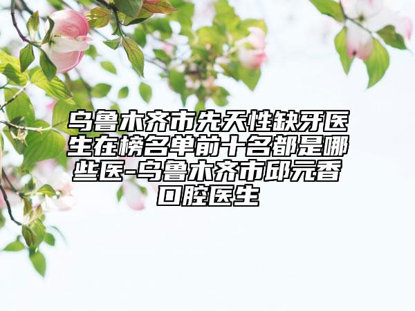 烏魯木齊市先天性缺牙醫(yī)生在榜名單前十名都是哪些醫(yī)-烏魯木齊市邱元香口腔醫(yī)生