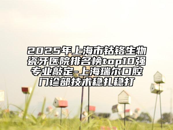 2025年上海市鈷鉻生物瓷牙醫(yī)院排名榜top10強(qiáng)專業(yè)敲定-上海瑞爾口腔門診部技術(shù)穩(wěn)扎穩(wěn)打