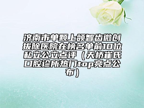 濟南市單顆上頜智齒微創(chuàng)拔除醫(yī)院在榜名單前10位私立公立點評（天橋崔氏口腔診所熱門top亮點公布）