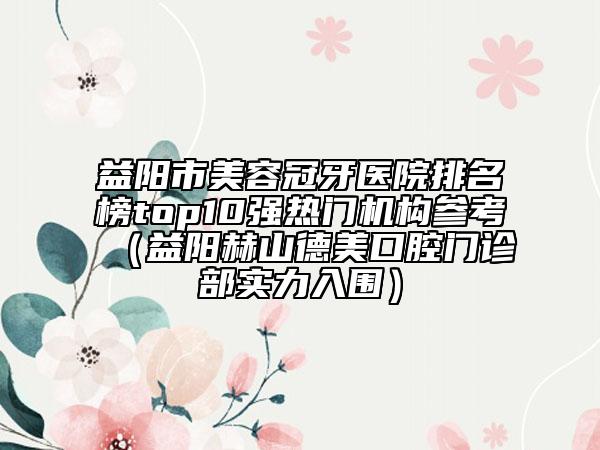 益陽市美容冠牙醫(yī)院排名榜top10強(qiáng)熱門機(jī)構(gòu)參考（益陽赫山德美口腔門診部實(shí)力入圍）