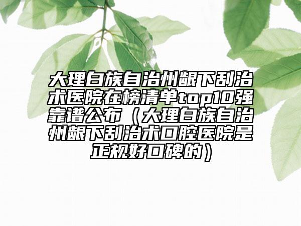 大理白族自治州齦下刮治術(shù)醫(yī)院在榜清單top10強(qiáng)靠譜公布（大理白族自治州齦下刮治術(shù)口腔醫(yī)院是正規(guī)好口碑的）