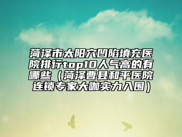 菏澤市太陽穴凹陷填充醫(yī)院排行top10人氣高的有哪些（菏澤曹縣和平醫(yī)院連鎖專家大咖實(shí)力入圍）