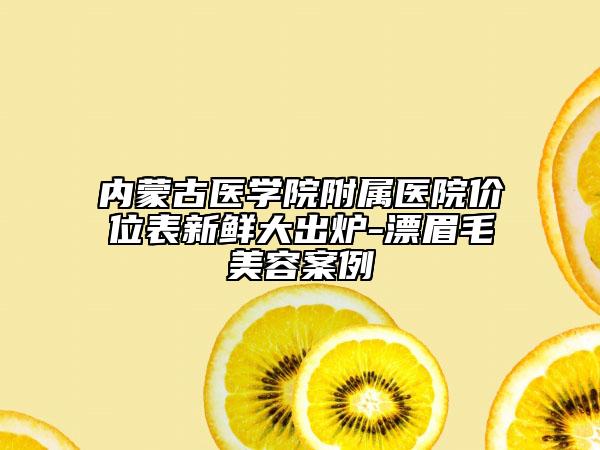 內(nèi)蒙古醫(yī)學院附屬醫(yī)院價位表新鮮大出爐-漂眉毛美容案例