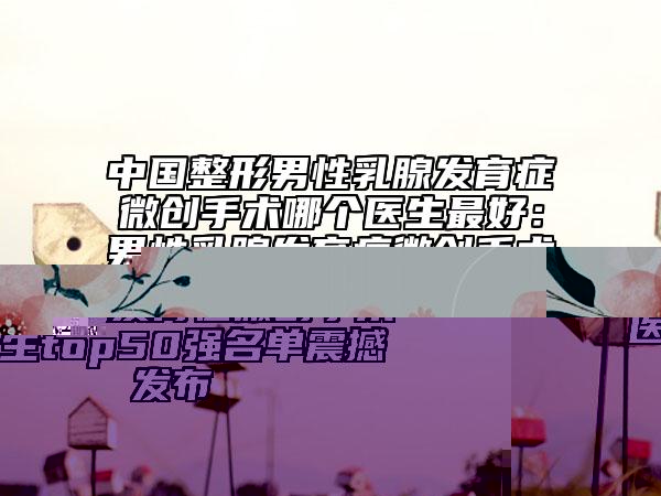 中國整形男性乳腺發(fā)育癥微創(chuàng)手術(shù)哪個醫(yī)生最好：男性乳腺發(fā)育癥微創(chuàng)手術(shù)醫(yī)生top50強(qiáng)名單震撼發(fā)布