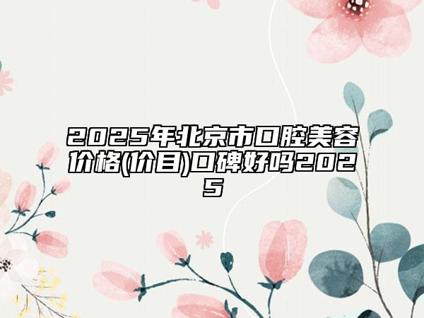2025年北京市口腔美容價格(價目)口碑好嗎2025
