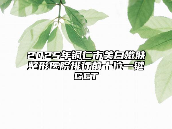 2025年銅仁市美白嫩膚整形醫(yī)院排行前十位一鍵GET