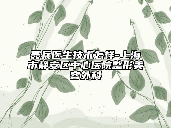 聶兵醫(yī)生技術(shù)怎樣-上海市靜安區(qū)中心醫(yī)院整形美容外科