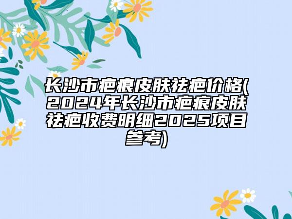長沙市疤痕皮膚祛疤價格(2024年長沙市疤痕皮膚祛疤收費明細2025項目參考)
