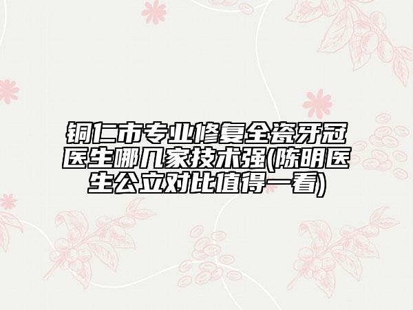 銅仁市專業(yè)修復全瓷牙冠醫(yī)生哪幾家技術強(陳明醫(yī)生公立對比值得一看)