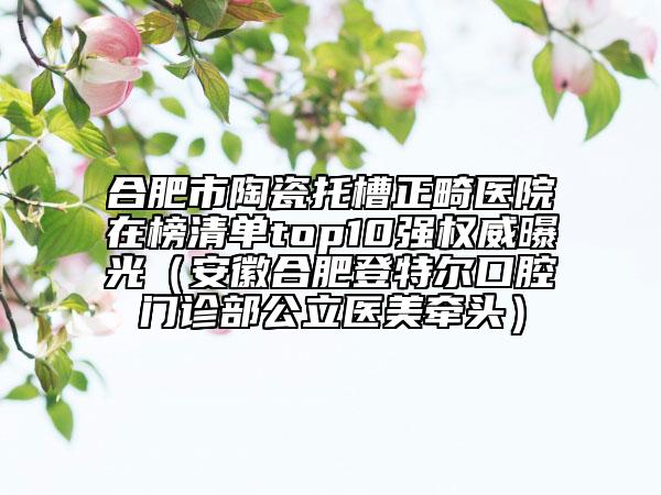 合肥市陶瓷托槽正畸醫(yī)院在榜清單top10強(qiáng)權(quán)威曝光（安徽合肥登特爾口腔門診部公立醫(yī)美牽頭）