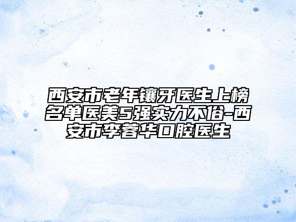 西安市老年鑲牙醫(yī)生上榜名單醫(yī)美5強實力不俗-西安市李蓉華口腔醫(yī)生