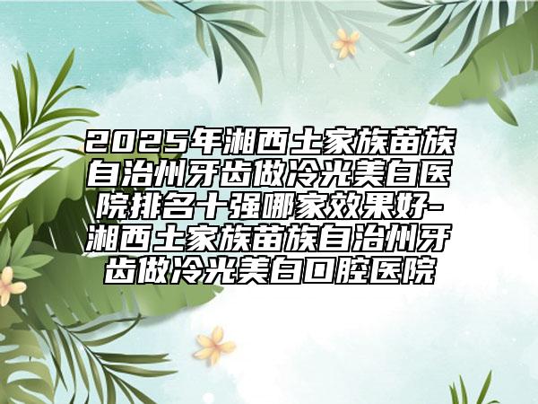 2025年湘西土家族苗族自治州牙齒做冷光美白醫(yī)院排名十強哪家效果好-湘西土家族苗族自治州牙齒做冷光美白口腔醫(yī)院