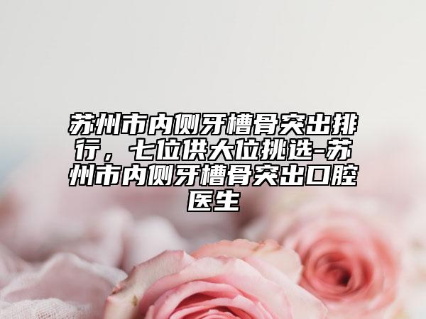 蘇州市內(nèi)側(cè)牙槽骨突出排行，七位供大位挑選-蘇州市內(nèi)側(cè)牙槽骨突出口腔醫(yī)生