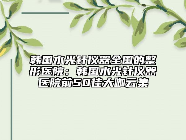韓國(guó)水光針儀器全國(guó)的整形醫(yī)院：韓國(guó)水光針儀器醫(yī)院前50佳大咖云集