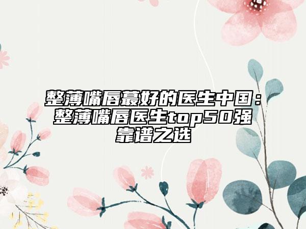 整薄嘴唇蕞好的醫(yī)生中國：整薄嘴唇醫(yī)生top50強(qiáng)靠譜之選