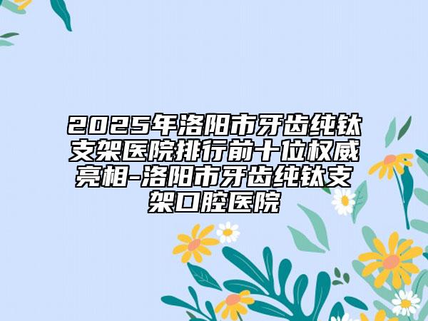 2025年洛陽市牙齒純鈦支架醫(yī)院排行前十位權(quán)威亮相-洛陽市牙齒純鈦支架口腔醫(yī)院