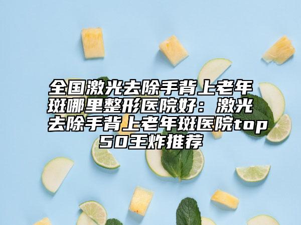 全國激光去除手背上老年斑哪里整形醫(yī)院好：激光去除手背上老年斑醫(yī)院top50王炸推薦