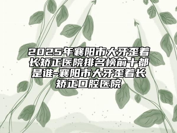 2025年襄陽(yáng)市大牙歪著長(zhǎng)矯正醫(yī)院排名榜前十都是誰(shuí)-襄陽(yáng)市大牙歪著長(zhǎng)矯正口腔醫(yī)院